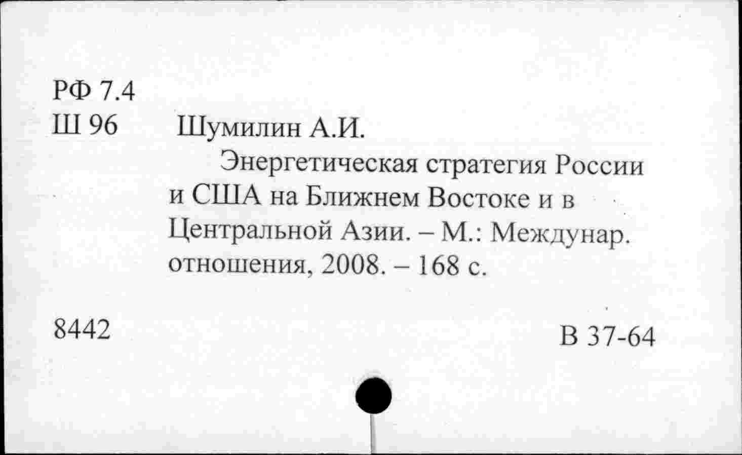 ﻿РФ 7.4
Ш 96 Шумилин А.И.
Энергетическая стратегия России и США на Ближнем Востоке и в Центральной Азии. — М.: Между нар. отношения, 2008. - 168 с.
8442
В 37-64